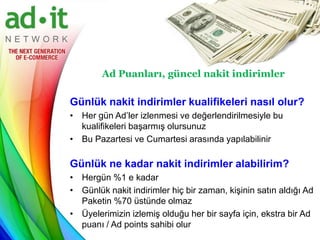 Ad Puanları, güncel nakit indirimler

Günlük nakit indirimler kualifikeleri nasıl olur?
• Her gün Ad’ler izlenmesi ve değerlendirilmesiyle bu
  kualifikeleri başarmış olursunuz
• Bu Pazartesi ve Cumartesi arasında yapılabilinir

Günlük ne kadar nakit indirimler alabilirim?
• Hergün %1 e kadar
• Günlük nakit indirimler hiç bir zaman, kişinin satın aldığı Ad
  Paketin %70 üstünde olmaz
• Üyelerimizin izlemiş olduğu her bir sayfa için, ekstra bir Ad
  puanı / Ad points sahibi olur
 