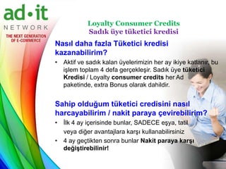 Loyalty Consumer Credits
            Sadık üye tüketici kredisi
Nasıl daha fazla Tüketici kredisi
kazanabilirim?
• Aktif ve sadık kalan üyelerimizin her ay ikiye katlanır, bu
  işlem toplam 4 defa gerçekleşir. Sadık üye tüketici
  Kredisi / Loyalty consumer credits her Ad
  paketinde, extra Bonus olarak dahildir.


Sahip olduğum tüketici credisini nasıl
harcayabilirim / nakit paraya çevirebilirim?
• İlk 4 ay içerisinde bunlar, SADECE eşya, tatil
  veya diğer avantajlara karşı kullanabilirsiniz
• 4 ay geçtikten sonra bunlar Nakit paraya karşı
  değiştirebilinir!
 