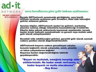 2012 kurallarına göre gelir imkanı açıklaması:

Burada ADITnetwork sunumunda gördüğünüz, veya kayıtlı
Affiliate tarafında açıklanan gelir örnekleri, illaki elde edeceğini
gelirler anlamına gelmez.

Sunulan bilgiler, ADITnetwork üyeleri bu gelirleri, marketing
planımız sunmuş olduğu imkanlarla kazanabileceği örneklerdir.
Elbette daha yüksek miktarlarda kazanmak mümkündür, burada
bunlar örnek maksatlı sunulmaktadır ve garanti veya mutlak sabit
gelir olarak anlaşılmamlıdır!

Buradaki elde edebileceğini gelirleri, garantili gelir olarak sunmak
sadece yanıltıcı olarak değerlendirilecektir.

ADITnetwork başarısı sadece gerçekleşen satışlar,
bununla bağlantılı olarak çalışmalar, emek, yönetim
ve takım çalışmalarına bağlıdır!
Başarınız bunları değerlendirdiğiniz taktirde
geçekleşecektir.

  ’’Başarı ve mutluluk, emeğiniz karşılığı elde
   ettiklerinizdir. Ne kadar emek verirseniz, o
       kadar başarılı ve mutlu olacaksınız’’
                     - Ray Kroc-
 