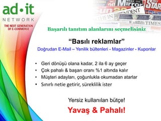 Başarılı tanıtım alanlarını seçmelisiniz

                 “Basılı reklamlar”
 Doğrudan E-Mail – Yenilik bültenleri - Magazinler - Kuponlar


• Geri dönüşü olana kadar, 2 ila 6 ay geçer
• Çok pahalı & başarı oranı %1 altında kalır
• Müşteri adayları, çoğunlukla okumadan atarlar
• Sınırlı netie getirir, süreklilik ister

                 Yersiz kullanılan bütçe!
                 Yavaş & Pahalı!
 