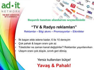 Başarılı tanıtım alanlarını seçmelisiniz

               “TV & Radyo reklamları”
        Reklamlar – Bilgi akımı – Promosyonlar – Etkinlikler


•   İlk başarı elde edene kadar, 6 ila 10 deneyim
•   Çok pahalı & başarı oranı çok az
•   Tüketiciler ne zaman kanal değiştiriler? Reklamlar yayınlanırken
•   Ulaşım oranı çok düşük, sınırlı geri dönüş


                    Yersiz kullanılan bütçe!
                    Yavaş & Pahalı!
 