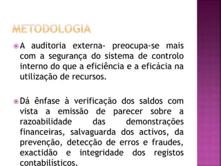  A auditoria externa- preocupa-se mais
com a segurança do sistema de controlo
interno do que a eficiência e a eficácia na
utilização de recursos.
 Dá ênfase à verificação dos saldos com
vista a emissão de parecer sobre a
razoabilidade das demonstrações
financeiras, salvaguarda dos activos, da
prevenção, detecção de erros e fraudes,
exactidão e integridade dos registos
contabilísticos.
 