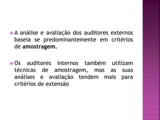  A análise e avaliação dos auditores externos
baseia se predominantemente em critérios
de amostragem.
 Os auditores internos também utilizam
técnicas de amostragem, mas as suas
análises e avaliação tendem mais para
critérios de extensão
 
