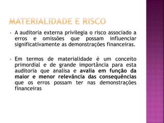 • A auditoria externa privilegia o risco associado a
erros e omissões que possam influenciar
significativamente as demonstrações financeiras.
• Em termos de materialidade é um conceito
primordial e de grande importância para esta
auditoria que analisa e avalia em função da
maior e menor relevância das consequências
que os erros possam ter nas demonstrações
financeiras
 