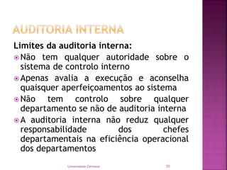 Limites da auditoria interna:
 Não tem qualquer autoridade sobre o
sistema de controlo interno
 Apenas avalia a execução e aconselha
quaisquer aperfeiçoamentos ao sistema
 Não tem controlo sobre qualquer
departamento se não de auditoria interna
 A auditoria interna não reduz qualquer
responsabilidade dos chefes
departamentais na eficiência operacional
dos departamentos
Universidade Zambeze 20
 