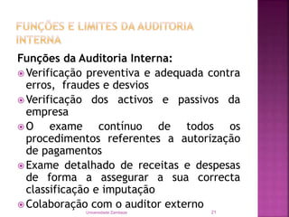 Funções da Auditoria Interna:
 Verificação preventiva e adequada contra
erros, fraudes e desvios
 Verificação dos activos e passivos da
empresa
 O exame contínuo de todos os
procedimentos referentes a autorização
de pagamentos
 Exame detalhado de receitas e despesas
de forma a assegurar a sua correcta
classificação e imputação
 Colaboração com o auditor externo
Universidade Zambeze 21
 