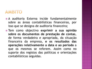  A auditoria Externa incide fundamentalmente
sobre as áreas contabilísticas financeiras, por
isso que se designa de auditoria financeira;
 Tem como objectivo exprimir a sua opinião
sobre os documentos de prestação de contas,
de forma verdadeira e apropriada, da situação
financeira da empresa, e os resultados das
operações relativamente a data e ao período a
que os mesmos se referem. Assim como no
suporte dos registos das políticas e orientações
contabilísticas seguidas.
 