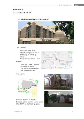 1623
12AUDITORIUM
LIVE CASH STUDY
CHAPTER 2
2.2 LIVE CASH STUDY
2.1 VISHNUDAS BHAVE AUDITORIUM
Site Location: .
Sector 16, Vashi, Navi
The site occupies an area of
51,000 sq. ft. of built-up
space .
Vashi Railway station 1.5km.
Context:
Vashi Bus Depot: Opposite
to Vishnudas Bhave.
The site lies in a residential
cum commercial area.
Site Layout:
There are 4 entries to the site.
Two main entries and two service entries .
It has 51000 sq ft of built up space.
 