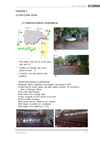 1623
13AUDITORIUM
LIVE CASH STUDY
CHAPTER 2
2.2 LIVE CASH STUDY
2.1 VISHNUDAS BHAVE AUDITORIUM
• The vehicles enter the site via the main
entry gate (1).
• Number of 4 wheelers that can be
parked at a time : 75
• 2 wheelers were also parked on the
periphery.
A
B
VISHNUDAS BHAVE AUDITORIUM
●Vishnudas Bhave auditorium was designed was opened in 1997.
● Major hub for various theatre and other cultural activities. lot was built in
…honor of Vishnudas Bhave.
● It is a fan shaped theatre.
● The theatre has a rotating stage.
● It has a capacity of 1072 viewers in two tiers .
●It has excellent acoustics.
●The theatre also has a balcony level seating's.
●The theatre is centrally air- conditioned.
●The height of the auditorium is 12m.
 