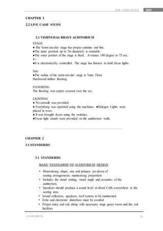 1623
16AUDITORIUM
LIVE CASH STUDY
CHAPTER 2
2.2 LIVE CASH STUDY
2.1 VISHNUDAS BHAVE AUDITORIUM
STAGE
● The Semi-circular stage has proper curtains and fins.
●The inner portion( up to 7m diameter) is rotatable.
●The outer portion of the stage is fixed. . It rotates 180 degree in 75 sec.
4> .
●It is electronically controlled. The stage has fixtures to hold focus lights.
Size:
●The radius of the semi-circular stage is 7mm. Floor
Hardwood timber flooring.
FLOORING
The flooring was carpet covered over the rcc.
LIGHTING
● No catwalk was provided.
● Everything was operated using the machines. ●Halogen Lights were
placed in rows.
● It was brought down using the switches.
●Focus light stands were provided on the auditorium walls.
CHAPTER 2
3.1 STANDERDS
3.1 STANDERDS
BASIC STANDARDS OF AUDITORIUM DESIGN
• Includes the visual setting, visual angle and acoustics of the
auditorium.
• Speakers should produce a sound level at about CdB, everywhere in the
seating area
• Sound reflectors, speakers, roof system to be maintained.
• Echo and electronic distortion must be avoided
• Proper entry and exit along with necessary stage green room and fire exit
facilities
• Determining shape, size and primary jot-down of
seating arrangements maintaining proportion.
 