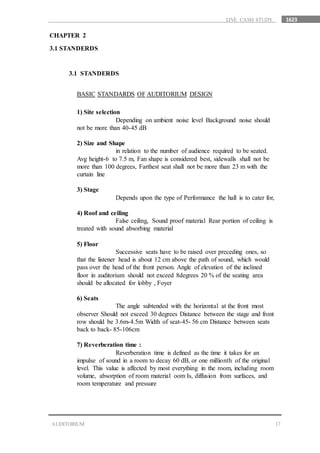 1623
17AUDITORIUM
LIVE CASH STUDY
CHAPTER 2
3.1 STANDERDS
3.1 STANDERDS
BASIC STANDARDS OF AUDITORIUM DESIGN
1) Site selection
Depending on ambient noise level Background noise should
not be more than 40-45 dB
2) Size and Shape
in relation to the number of audience required to be seated.
Avg height-6 to 7.5 m, Fan shape is considered best, sidewalls shall not be
more than 100 degrees, Farthest seat shall not be more than 23 m with the
curtain line
3) Stage
Depends upon the type of Performance the hall is to cater for,
4) Roof and ceiling
False ceiling, Sound proof material Rear portion of ceiling is
treated with sound absorbing material
5) Floor
Successive seats have to be raised over preceding ones, so
that the listener head is about 12 cm above the path of sound, which would
pass over the head of the front person. Angle of elevation of the inclined
floor in auditorium should not exceed 8degrees 20 % of the seating area
should be allocated for lobby , Foyer
6) Seats
The angle subtended with the horizontal at the front most
observer Should not exceed 30 degrees Distance between the stage and front
row should be 3.6m-4.5m Width of seat-45- 56 cm Distance between seats
back to back- 85-106cm
7) Reverberation time :
Reverberation time is defined as the time it takes for an
impulse of sound in a room to decay 60 dB, or one millionth of the original
level. This value is affected by most everything in the room, including room
volume, absorption of room material oom Is, diffusion from surfaces, and
room temperature and pressure
 