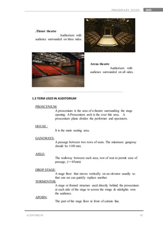 1623
02
Arena theatre
Auditorium with
audience surrounded on all sides.
.Thrust theatre
Auditorium with
audience surrounded on three sides.
1.3 TERM USED IN AUDITORIUM
PROSCENIUM:
A proscenium is the area of a theatre surrounding the stage
opening. A Proscenium arch is the over this area. A
proscenium plane divides the performer and spectators.
HOUSE :
It is the main seating area.
GANGWAYS:
A passage between two rows of seats. The minimum gangway
should be 1100 mm.
AISLE:
The walkway between each area, row of seat to permit ease of
passage, (>=45mm)
DROP STAGE:
A stage floor that moves vertically on an elevator usually so
that one set can quickly replace another.
TORMENTOR:
A stage or framed structure used directly behind the proscenium
at each side of the stage to screen the wings & sidelights rom
the audience.
APORN:
The part of the stage floor in front of curtain line.
AUDITORIUM
PRELIMINARY STUDY
 