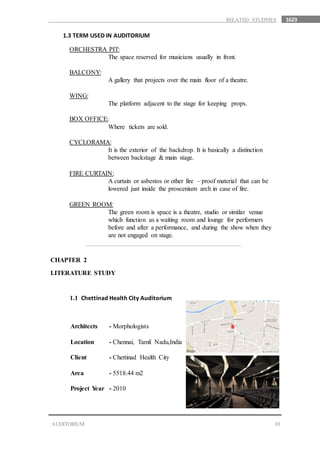 1623
03
RELATED STUDYIES
1.3 TERM USED IN AUDITORIUM
ORCHESTRA PIT:
The space reserved for musicians usually in front.
BALCONY:
A gallery that projects over the main floor of a theatre.
WING:
The platform adjacent to the stage for keeping props.
BOX OFFICE:
Where tickets are sold.
CYCLORAMA:
It is the exterior of the backdrop. It is basically a distinction
between backstage & main stage.
FIRE CURTAIN:
A curtain or asbestos or other fire – proof material that can be
lowered just inside the proscenium arch in case of fire.
GREEN ROOM:
The green room is space is a theatre, studio or similar venue
which function as a waiting room and lounge for performers
before and after a performance, and during the show when they
are not engaged on stage.
CHAPTER 2
LITERATURE STUDY
1.1 Chettinad Health City Auditorium
Architects - Morphologists
Location - Chennai, Tamil Nadu,India
Client - Chettinad Health City
Area - 5518.44 m2
Project Year - 2010
AUDITORIUM
 
