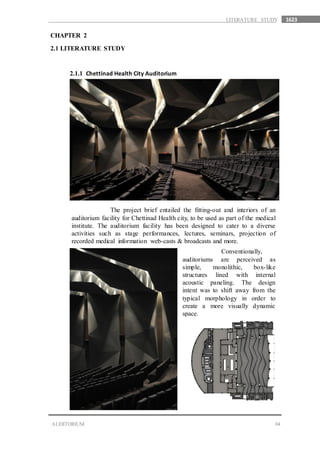 1623
04AUDITORIUM
LITERATURE STUDY
CHAPTER 2
2.1 LITERATURE STUDY
2.1.1 Chettinad Health City Auditorium
The project brief entailed the fitting-out and interiors of an
auditorium facility for Chettinad Health city, to be used as part of the medical
institute. The auditorium facility has been designed to cater to a diverse
activities such as stage performances, lectures, seminars, projection of
recorded medical information web-casts & broadcasts and more.
Conventionally,
auditoriums are perceived as
simple, monolithic, box-like
structures lined with internal
acoustic paneling. The design
intent was to shift away from the
typical morphology in order to
create a more visually dynamic
space.
 