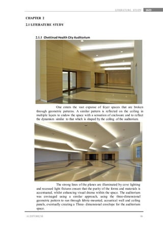 1623
06AUDITORIUM
LITERATURE STUDY
CHAPTER 2
2.1 LITERATURE STUDY
2.1.1 Chettinad Health City Auditorium
One enters the vast expanse of foyer spaces that are broken
through geometric patterns. A similar pattern is reflected on the ceiling in
multiple layers to endow the space with a sensation of enclosure and to reflect
the dynamism similar to that which is shaped by the ceiling of the auditorium.
The strong lines of the planes are illuminated by cove lighting
and recessed light fixtures ensure that the purity of the forms and materials is
accentuated, whilst enhancing visual drama within the space. The auditorium
was envisaged using a similar approach, using the three-dimensional
geometric pattern to run through fabric-mounted, acoustical wall and ceiling
panels, eventually creating a Three- dimensional envelope for the auditorium
space.
 