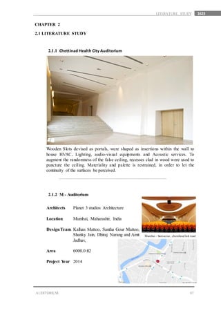 1623
07AUDITORIUM
LITERATURE STUDY
CHAPTER 2
2.1 LITERATURE STUDY
2.1.1 Chettinad Health City Auditorium
Wooden Slots devised as portals, were shaped as insertions within the wall to
house HVAC, Lighting, audio-visual equipments and Acoustic services. To
augment the randomness of the false ceiling, recesses clad in wood were used to
puncture the ceiling. Materiality and palette is restrained, in order to let the
continuity of the surfaces be perceived.
2.1.2 M - Auditorium
Architects Planet 3 studios Architecture
Location Mumbai, Maharashtr, India
DesignTeam Kalhan Mattoo, Santha Gour Mattoo,
Shanky Jain, Dhiraj Narang and Amit
Jadhav,
Area 6000.0 ft2
Project Year 2014
Mumbai – Santacruz , chembeurlink road
 