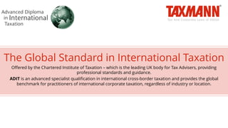 The Global Standard in International Taxation
Offered by the Chartered Institute of Taxation – which is the leading UK body for Tax Advisers, providing
professional standards and guidance.
ADIT is an advanced specialist qualification in international cross-border taxation and provides the global
benchmark for practitioners of international corporate taxation, regardless of industry or location.
 