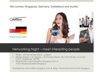 We connect Singapore, Germany, Switzerland and Austria

Networking Night – meet interesting people
•
•

•

When: 14th November 2013 – 6:30pm
Where: Bobby’s @ Chijmes – 30 Victoria Street, #b1-03 Chijmes, Fountain
Court, Singapore 187996
Registration: admin@aditus-singapur.com or
www.facebook/aditusSingapur

Powered by www.aditus-singapur.com & Xing – Deutsche Community Singapur

 