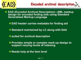 Page 11 
EAD (Encoded Archival Description)—XML markup design for encoded finding aids using Standard Generalized Markup Language 
EAD header carries metadata for finding aid 
Standard maintained by LC along with SAA 
suited for archival description 
Provides simple or complex mark-up design to support varying levels of indexing 
Needs help at the item level  