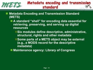 Page 13 
Metadata Encoding and Transmission Standard (METS) 
A standard ―shell‖ for encoding data essential for retrieving, preserving, and serving up digital resources 
Six modules define descriptive, administrative, structural, rights and other metadata 
Some parts of a METS object may be external (e.g., a MODS record for the descriptive metadata) 
Maintenance agency: Library of Congress  