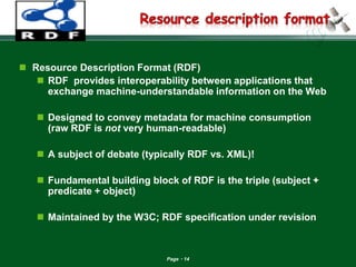 Page 14 
Resource Description Format (RDF) 
RDF provides interoperability between applications that exchange machine-understandable information on the Web 
Designed to convey metadata for machine consumption (raw RDF is not very human-readable) 
A subject of debate (typically RDF vs. XML)! 
Fundamental building block of RDF is the triple (subject + predicate + object) 
Maintained by the W3C; RDF specification under revision  