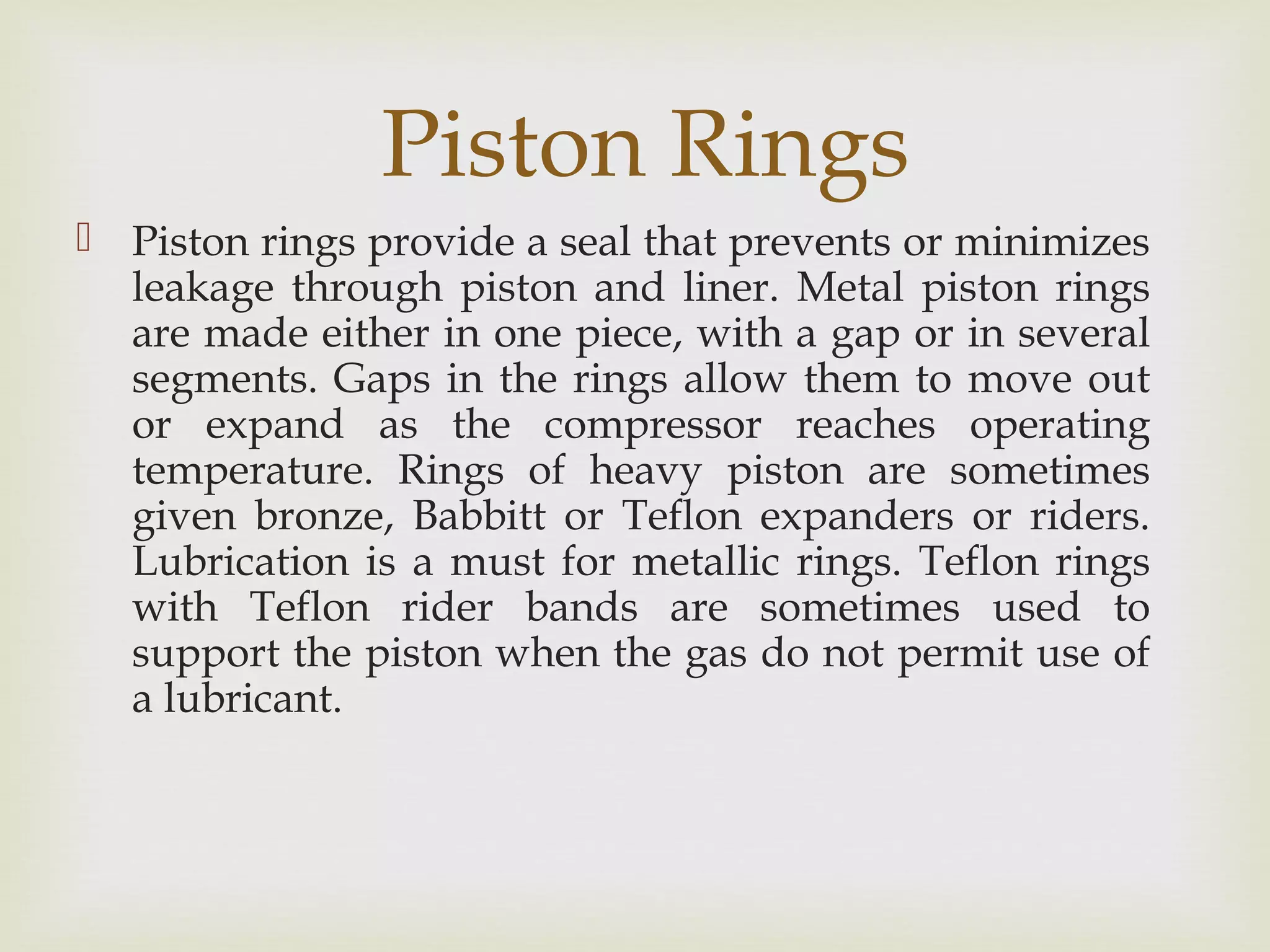Piston Rings
 Piston rings provide a seal that prevents or minimizes
leakage through piston and liner. Metal piston rings
are made either in one piece, with a gap or in several
segments. Gaps in the rings allow them to move out
or expand as the compressor reaches operating
temperature. Rings of heavy piston are sometimes
given bronze, Babbitt or Teflon expanders or riders.
Lubrication is a must for metallic rings. Teflon rings
with Teflon rider bands are sometimes used to
support the piston when the gas do not permit use of
a lubricant.
 