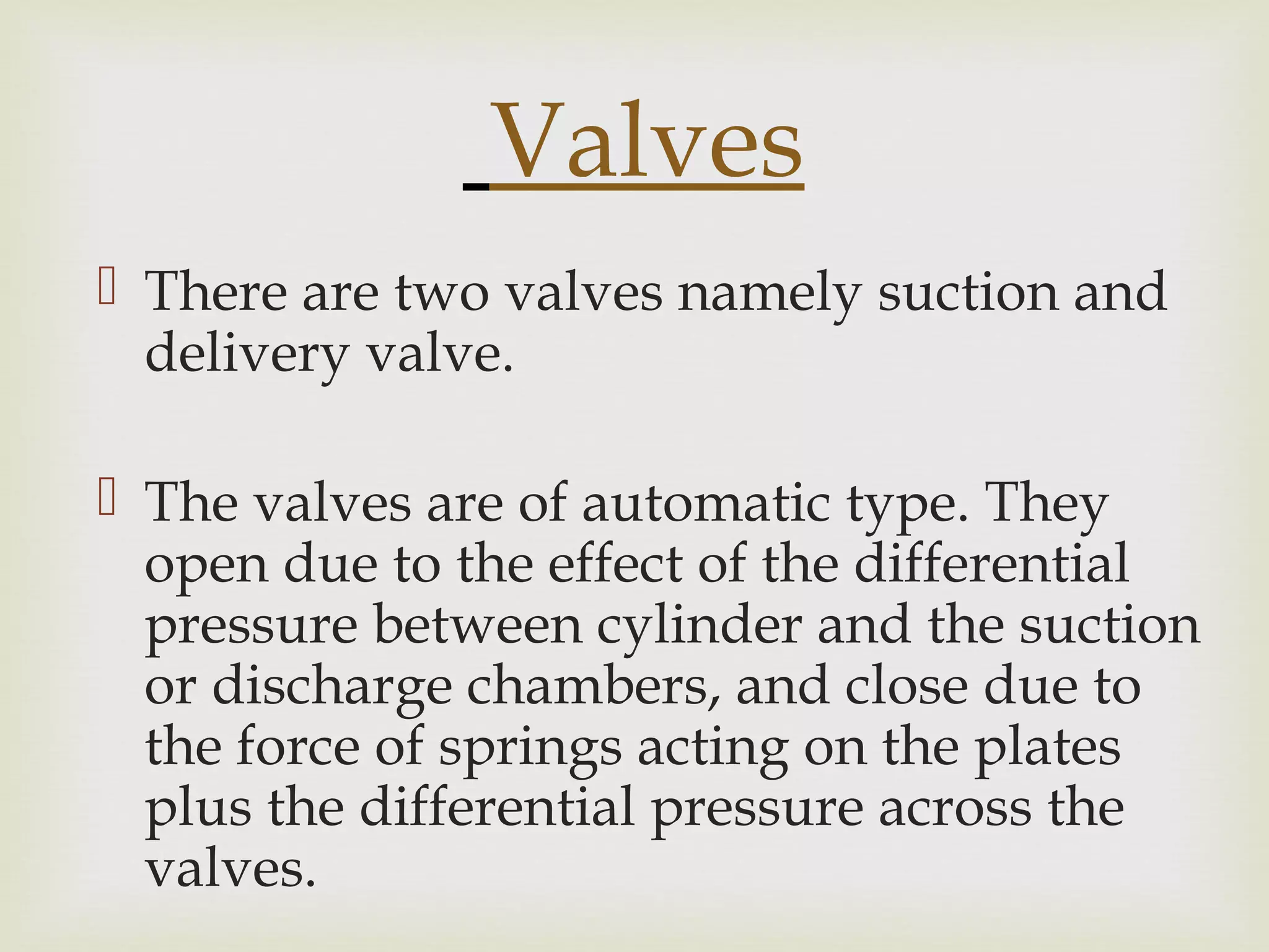 Valves
 There are two valves namely suction and
delivery valve.
 The valves are of automatic type. They
open due to the effect of the differential
pressure between cylinder and the suction
or discharge chambers, and close due to
the force of springs acting on the plates
plus the differential pressure across the
valves.
 