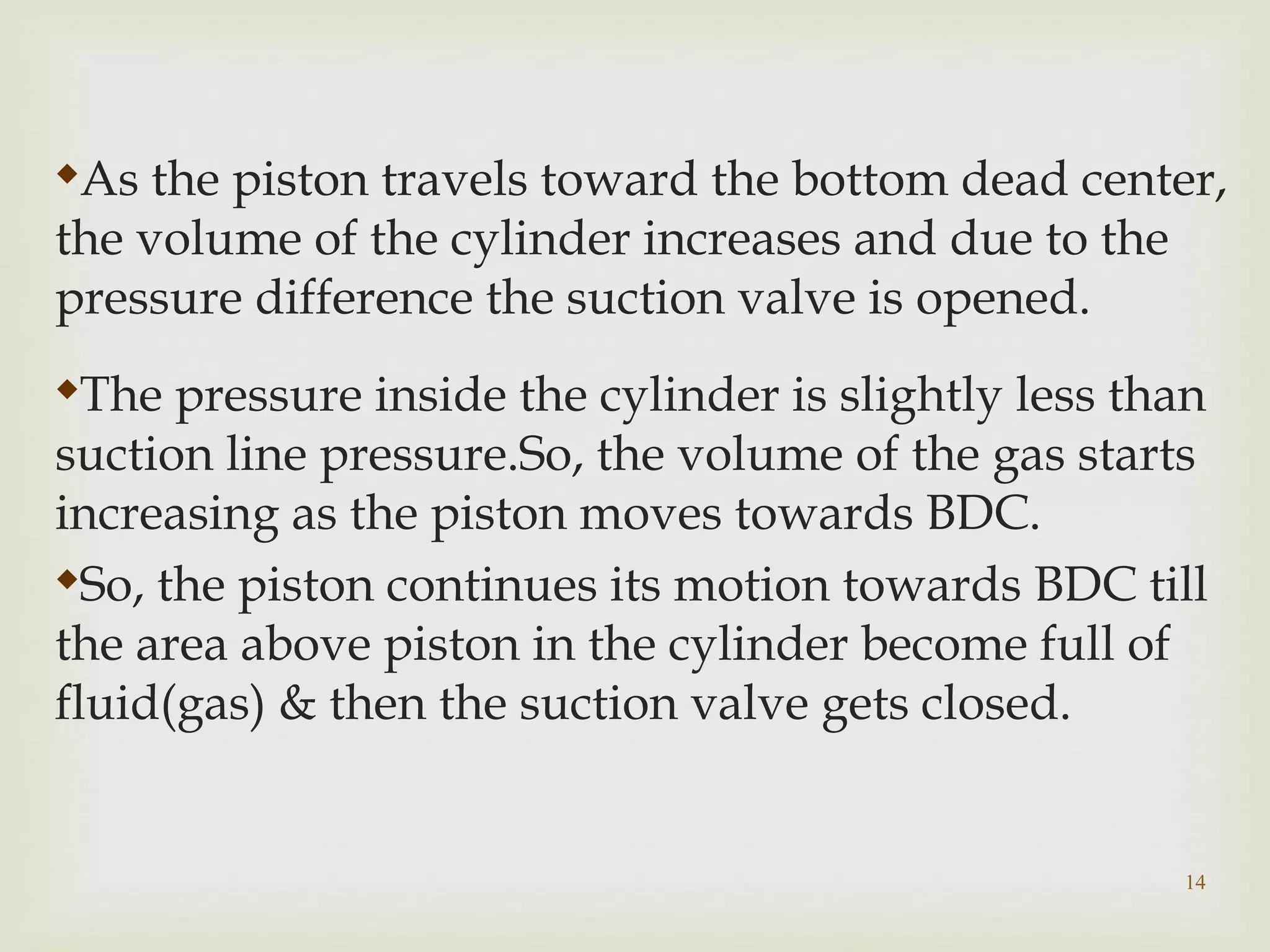 14

As the piston travels toward the bottom dead center,
the volume of the cylinder increases and due to the
pressure difference the suction valve is opened.

The pressure inside the cylinder is slightly less than
suction line pressure.So, the volume of the gas starts
increasing as the piston moves towards BDC.

So, the piston continues its motion towards BDC till
the area above piston in the cylinder become full of
fluid(gas) & then the suction valve gets closed.
 