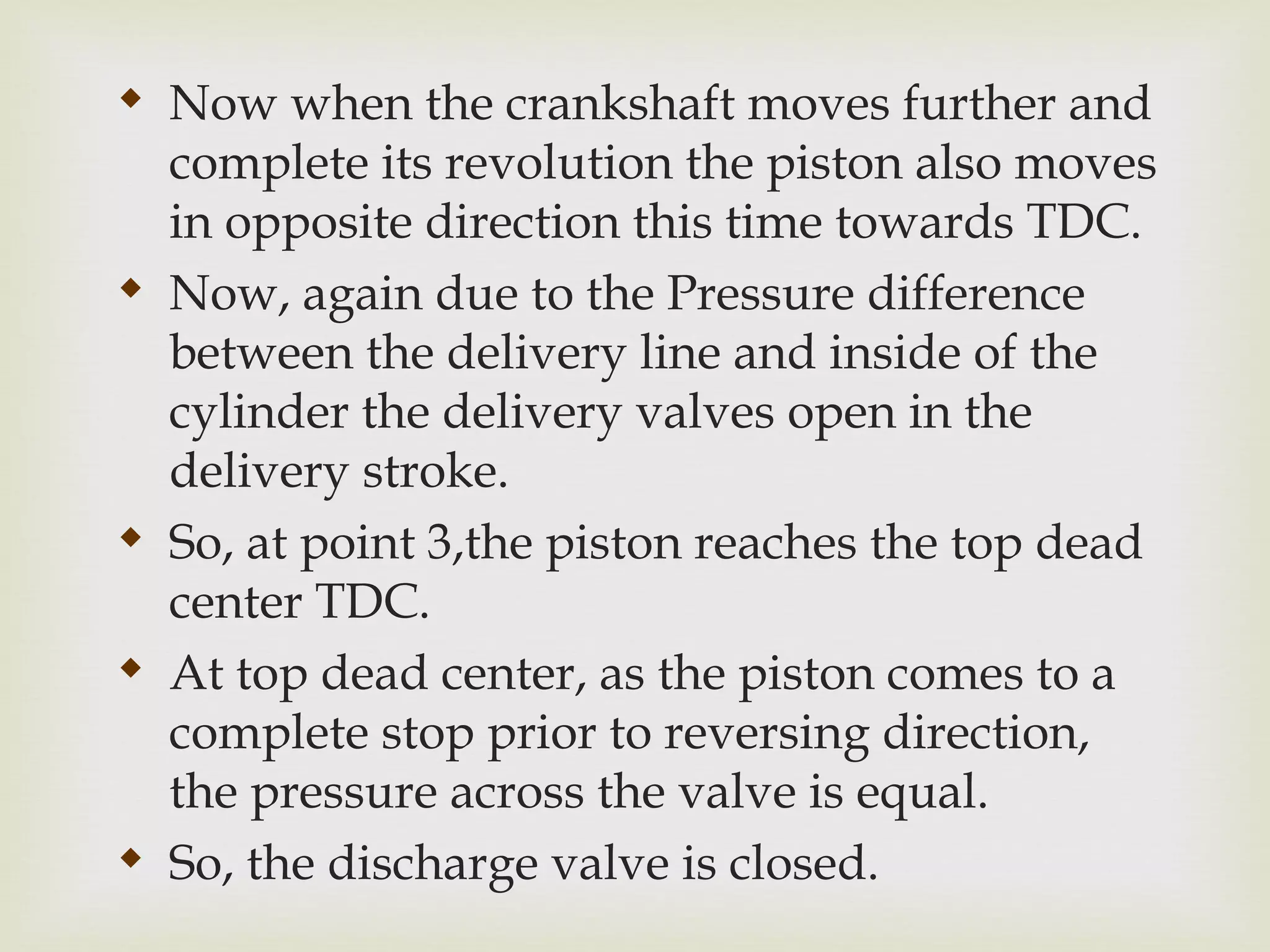 
Now when the crankshaft moves further and
complete its revolution the piston also moves
in opposite direction this time towards TDC.

Now, again due to the Pressure difference
between the delivery line and inside of the
cylinder the delivery valves open in the
delivery stroke.

So, at point 3,the piston reaches the top dead
center TDC.

At top dead center, as the piston comes to a
complete stop prior to reversing direction,
the pressure across the valve is equal.

So, the discharge valve is closed.
 