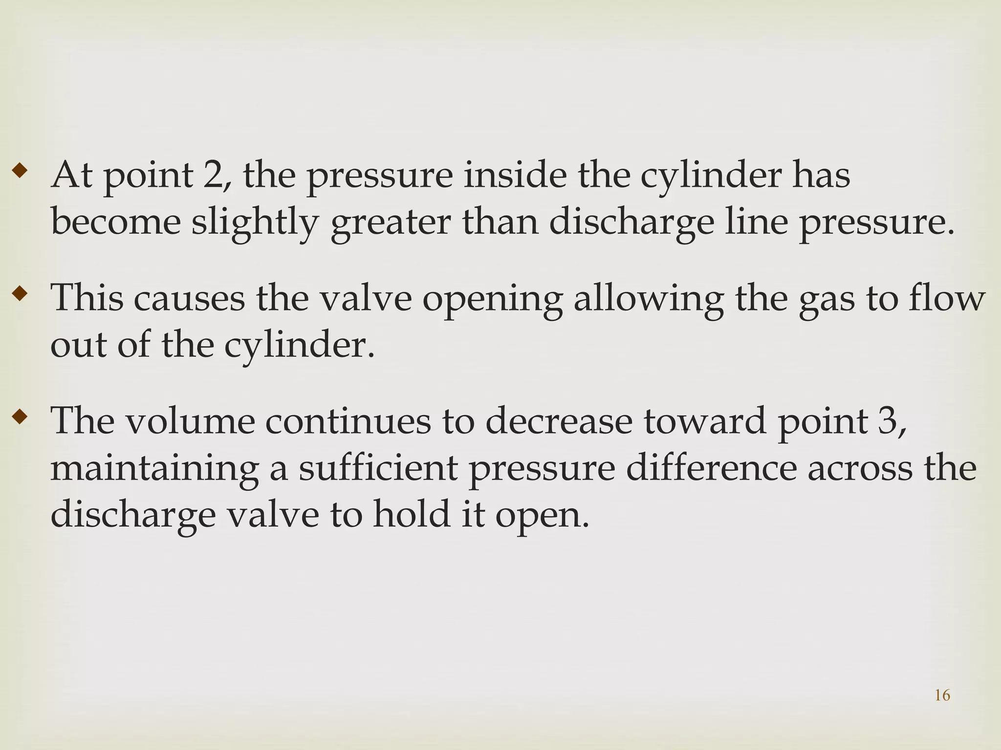 16

At point 2, the pressure inside the cylinder has
become slightly greater than discharge line pressure.

This causes the valve opening allowing the gas to flow
out of the cylinder.

The volume continues to decrease toward point 3,
maintaining a sufficient pressure difference across the
discharge valve to hold it open.
 