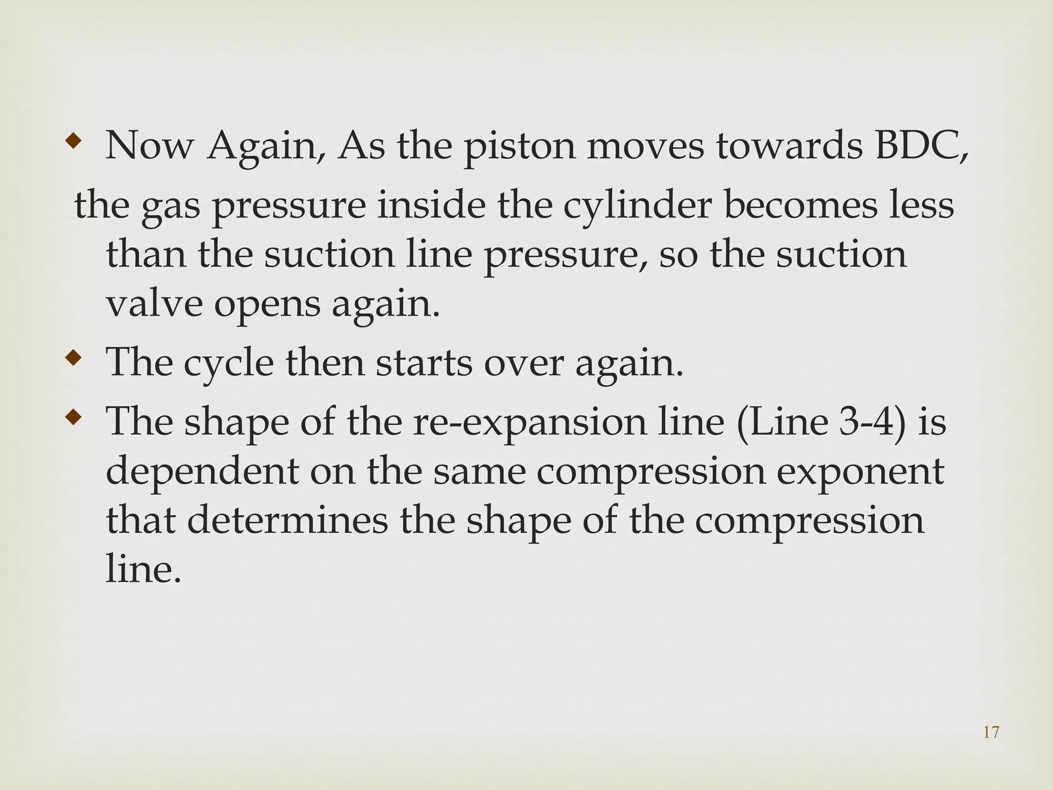 17

Now Again, As the piston moves towards BDC,
the gas pressure inside the cylinder becomes less
than the suction line pressure, so the suction
valve opens again.

The cycle then starts over again.

The shape of the re-expansion line (Line 3-4) is
dependent on the same compression exponent
that determines the shape of the compression
line.
 