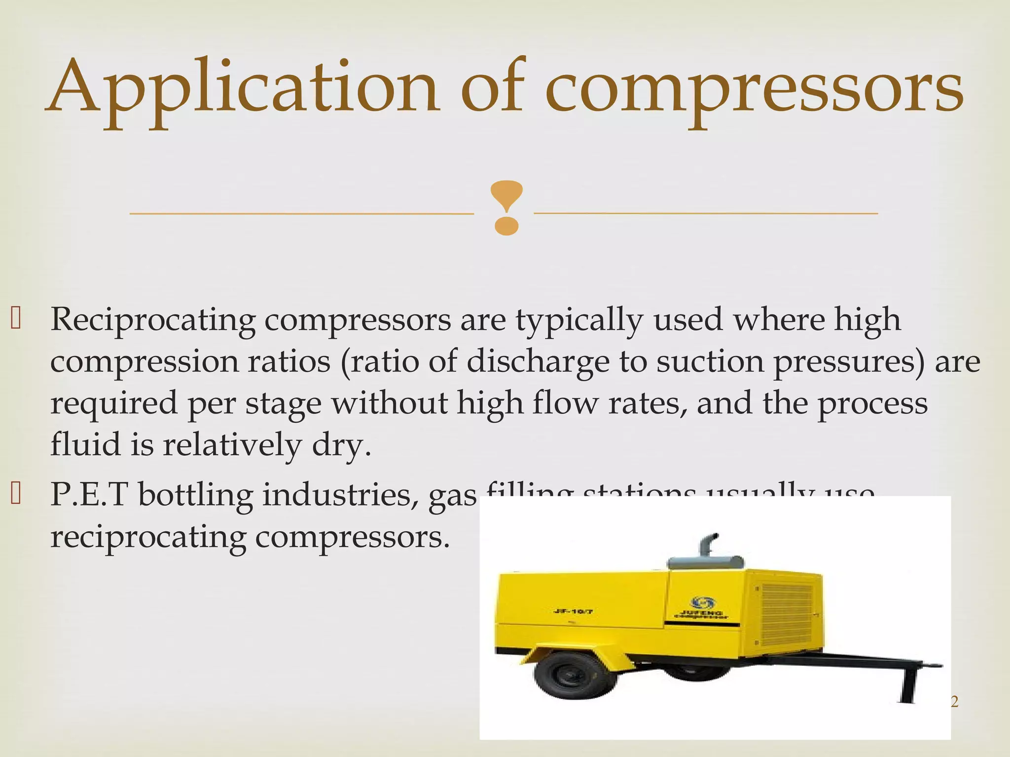 
 Reciprocating compressors are typically used where high
compression ratios (ratio of discharge to suction pressures) are
required per stage without high flow rates, and the process
fluid is relatively dry.
 P.E.T bottling industries, gas filling stations usually use
reciprocating compressors.
22
Application of compressors
 