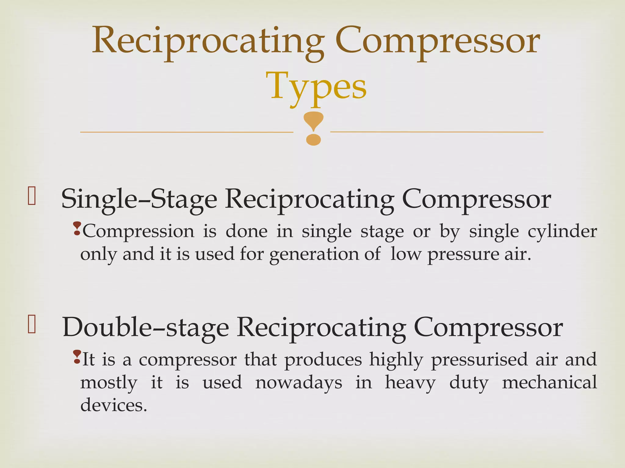 
 Single–Stage Reciprocating Compressor
Compression is done in single stage or by single cylinder
only and it is used for generation of low pressure air.
 Double–stage Reciprocating Compressor
It is a compressor that produces highly pressurised air and
mostly it is used nowadays in heavy duty mechanical
devices.
Reciprocating Compressor
Types
 