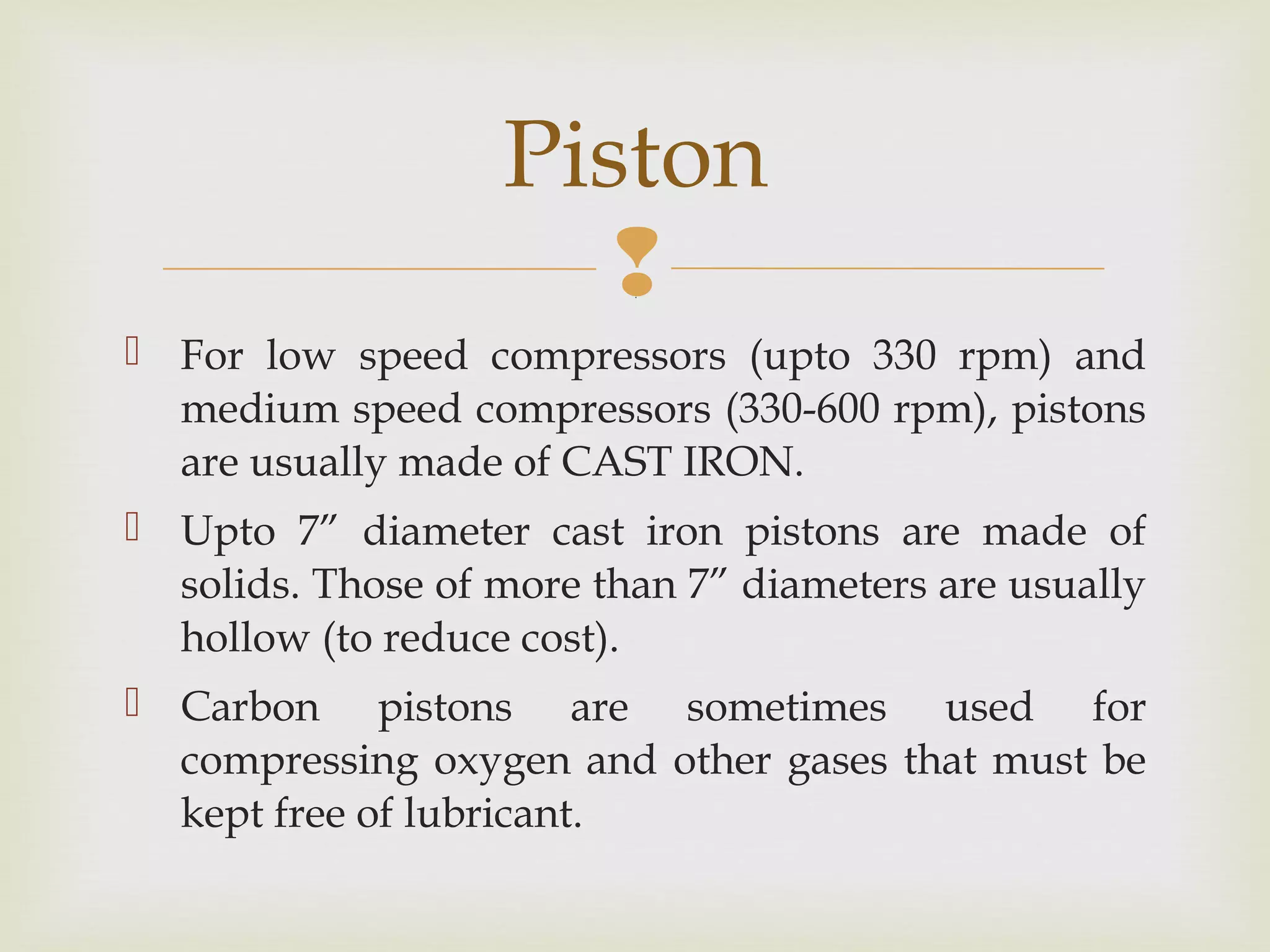 
 For low speed compressors (upto 330 rpm) and
medium speed compressors (330-600 rpm), pistons
are usually made of CAST IRON.
 Upto 7” diameter cast iron pistons are made of
solids. Those of more than 7” diameters are usually
hollow (to reduce cost).
 Carbon pistons are sometimes used for
compressing oxygen and other gases that must be
kept free of lubricant.
Piston
 