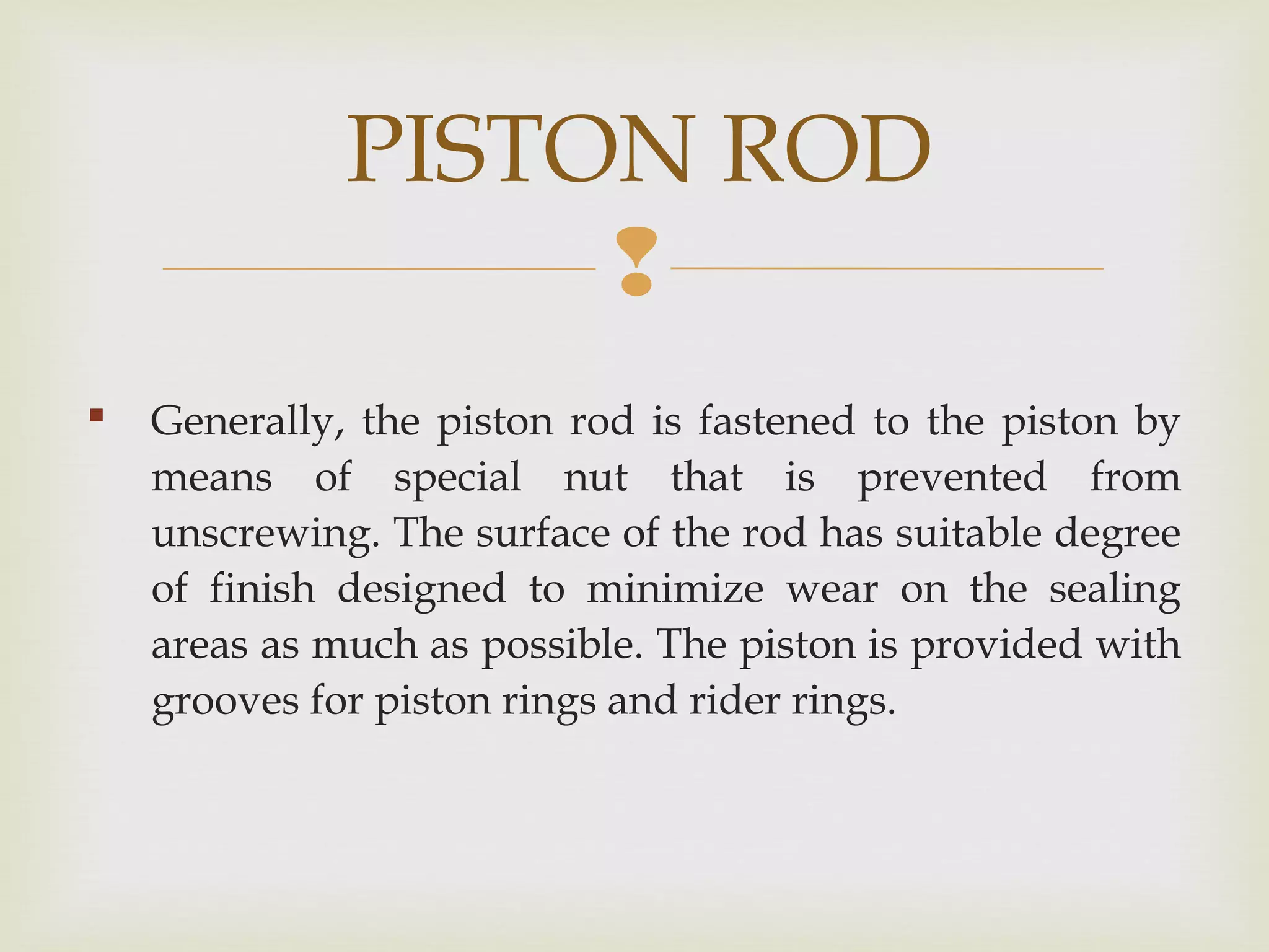 
 Generally, the piston rod is fastened to the piston by
means of special nut that is prevented from
unscrewing. The surface of the rod has suitable degree
of finish designed to minimize wear on the sealing
areas as much as possible. The piston is provided with
grooves for piston rings and rider rings.
PISTON ROD
 