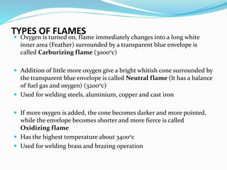 TYPES OF FLAMES
 Oxygen is turned on, flame immediately changes into a long white
inner area (Feather) surrounded by a transparent blue envelope is
called Carburizing flame (30000c)
 Addition of little more oxygen give a bright whitish cone surrounded by
the transparent blue envelope is called Neutral flame (It has a balance
of fuel gas and oxygen) (32000c)
 Used for welding steels, aluminium, copper and cast iron
 If more oxygen is added, the cone becomes darker and more pointed,
while the envelope becomes shorter and more fierce is called
Oxidizing flame
 Has the highest temperature about 34000c
 Used for welding brass and brazing operation
 