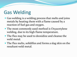 Gas Welding
 Gas welding is a welding process that melts and joins
metals by heating them with a flame caused by a
reaction of fuel gas and oxygen.
 The most commonly used method is Oxyacetylene
welding, due to its high flame temperature.
 The flux may be used to deoxidize and cleanse the
weld metal.
 The flux melts, solidifies and forms a slag skin on the
resultant weld metal.
 