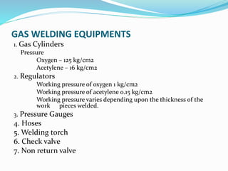 GAS WELDING EQUIPMENTS
1. Gas Cylinders
Pressure
Oxygen – 125 kg/cm2
Acetylene – 16 kg/cm2
2. Regulators
Working pressure of oxygen 1 kg/cm2
Working pressure of acetylene 0.15 kg/cm2
Working pressure varies depending upon the thickness of the
work pieces welded.
3. Pressure Gauges
4. Hoses
5. Welding torch
6. Check valve
7. Non return valve
 