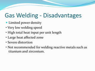Gas Welding - Disadvantages
 Limited power density
• Very low welding speed
• High total heat input per unit length
• Large heat affected zone
• Severe distortion
• Not recommended for welding reactive metals such as
titanium and zirconium.
 