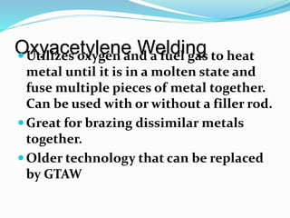 Oxyacetylene WeldingUtilizes oxygen and a fuel gas to heat
metal until it is in a molten state and
fuse multiple pieces of metal together.
Can be used with or without a filler rod.
Great for brazing dissimilar metals
together.
Older technology that can be replaced
by GTAW
 