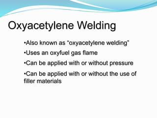 Oxyacetylene Welding
•Also known as “oxyacetylene welding”
•Uses an oxyfuel gas flame
•Can be applied with or without pressure
•Can be applied with or without the use of
filler materials
 