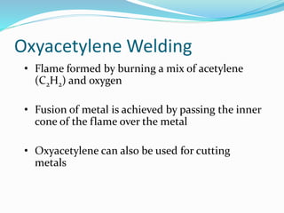 Oxyacetylene Welding
• Flame formed by burning a mix of acetylene
(C2H2) and oxygen
• Fusion of metal is achieved by passing the inner
cone of the flame over the metal
• Oxyacetylene can also be used for cutting
metals
 