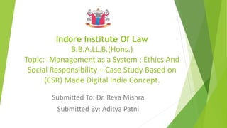 Indore Institute Of Law
B.B.A.LL.B.(Hons.)
Topic:- Management as a System ; Ethics And
Social Responsibility – Case Study Based on
(CSR) Made Digital India Concept.
Submitted To: Dr. Reva Mishra
Submitted By: Aditya Patni
 