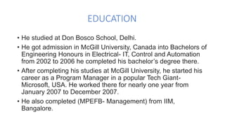 EDUCATION
• He studied at Don Bosco School, Delhi.
• He got admission in McGill University, Canada into Bachelors of
Engineering Honours in Electrical- IT, Control and Automation
from 2002 to 2006 he completed his bachelor’s degree there.
• After completing his studies at McGill University, he started his
career as a Program Manager in a popular Tech Giant-
Microsoft, USA. He worked there for nearly one year from
January 2007 to December 2007.
• He also completed (MPEFB- Management) from IIM,
Bangalore.
 