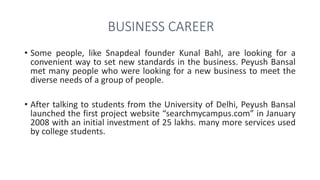 BUSINESS CAREER
• Some people, like Snapdeal founder Kunal Bahl, are looking for a
convenient way to set new standards in the business. Peyush Bansal
met many people who were looking for a new business to meet the
diverse needs of a group of people.
• After talking to students from the University of Delhi, Peyush Bansal
launched the first project website “searchmycampus.com” in January
2008 with an initial investment of 25 lakhs. many more services used
by college students.
 