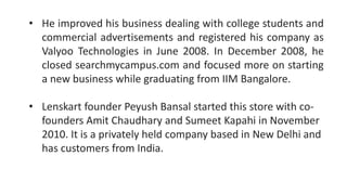 • He improved his business dealing with college students and
commercial advertisements and registered his company as
Valyoo Technologies in June 2008. In December 2008, he
closed searchmycampus.com and focused more on starting
a new business while graduating from IIM Bangalore.
• Lenskart founder Peyush Bansal started this store with co-
founders Amit Chaudhary and Sumeet Kapahi in November
2010. It is a privately held company based in New Delhi and
has customers from India.
 
