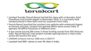 • Lenskart founder Peyush Bansal started this store with co-founders Amit
Chaudhary and Sumeet Kapahi in November 2010. It is a privately held
company based in New Delhi and has customers from India.
• Peyush Bansal launched the Lenskart.com website with embossed slogans
to connect and play. Lenskart has opened offline stores across India. It
operates 49 offline franchises in different cities.
• It was raised around 200 crores in three funding rounds from IDG Ventures
India. Peyush Bansal’s next project includes opening stores in more cities
across the country this year.
• LENSKAR company revenue 1500 crore in 2022 FY.
• Lenskart had 900+ stores in over 46 cities in India.
 