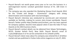 • Peyush Bansal’s net worth grows every year as he runs the business in a
well-organized manner. Lenskart generated revenue of Rs. 100 Crore in
2014.
• The company was also awarded the Marketing Sherpa Email Awards 2014
for the “Create and Design – ECommerce” category with strong
determination and innovation with new technologies.
• Peyush Bansal’s interview was conducted by vccircle.com and remained
available on YouTube, making his success story known worldwide. Peyush
Bansal’s Twitter profile https://twitter.com/Lenskart_com has been opened
for company updates. became more popular when it won the India TV Yuva
Awards on the 2015 business charts.
• Peyush Bansal’s contact details can be obtained from Valyoo Technologies,
W123, Greater Kailash Part2, New Delhi. Peyush Bansal’s email ID
is peushb@valyoo.in or he can be contacted on his LinkedIn profile.
• Peyush Bansal’s latest news about his company was entered the $ 10 billion
market and was published in Forbes India online magazine on July 27, 2015.
 