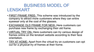 BUSINESS MODEL OF
LENSKART
• FIRST FRAME FREE- This scheme was introduced by the
company to attract more customers where they can entire
eyewear only at the cost of the glasses.
• EXCHANGE OLD FRAME FOR NEW- Here customers can
purchase new frame by exchanging their old frame.
• VIRTUAL TRY ON- Here customers can try various design of
frames online on the lenskart website according to their face
orientation.
• TRY AT HOME- Apart from the virtual try on customers can opt
out for a physical try of frames at their home.
 