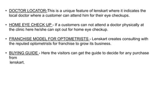 • DOCTOR LOCATOR-This is a unique feature of lenskart where it indicates the
local doctor where a customer can attend him for their eye checkups.
• HOME EYE CHECK UP - If a customers can not attend a doctor physically at
the clinic here he/she can opt out for home eye checkup.
• FRANCHISE MODEL FOR OPTOMETRISTS - Lenskart creates consulting with
the reputed optometrists for franchise to grow its business.
• BUYING GUIDE - Here the visitors can get the guide to decide for any purchase
from
lenskart.
 
